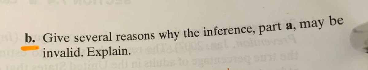 **Question:**

b. Give several reasons why the inference, part a, may be invalid. Explain.

---

This prompt asks students to critically analyze an inference made in the previous part (not shown here). Students should identify potential logical fallacies, incorrect assumptions, or other factors that could contribute to the inference being invalid. The explanation should detail how each identified reason impacts the validity of the inference.