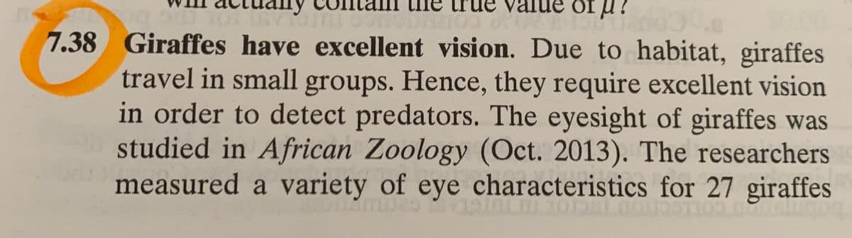 id 10
7.38 Giraffes have excellent vision. Due to habitat, giraffes
travel in small groups. Hence, they require excellent vision
in order to detect predators. The eyesight of giraffes was
studied in African Zoology (Oct. 2013). The researchers
measured a variety of eye characteristics for 27 giraffes
