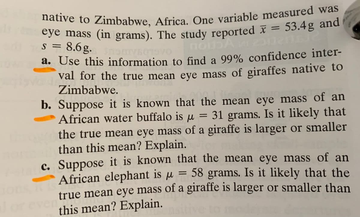 native to Zimbabwe, Africa. One variable measured was
cye mass (in grams). The study reported I = 53.4g and
s = 8.6g.
a. Use this information to find a 99% confidence inter-
val for the true mean eye mass of giraffes native to
Zimbabwe.
b. Suppose it is known that the mean eye mass of an
African water buffalo is u = 31 grams. Is it likely that
the true mean eye mass of a giraffe is larger or smaller
than this mean? Explain.
c. Suppose it is known that the mean eye mass of an
African elephant is µ = 58 grams. Is it likely that the
true mean eye mass of a giraffe is larger or smaller than
this mean? Explain.
%3D
%3D
