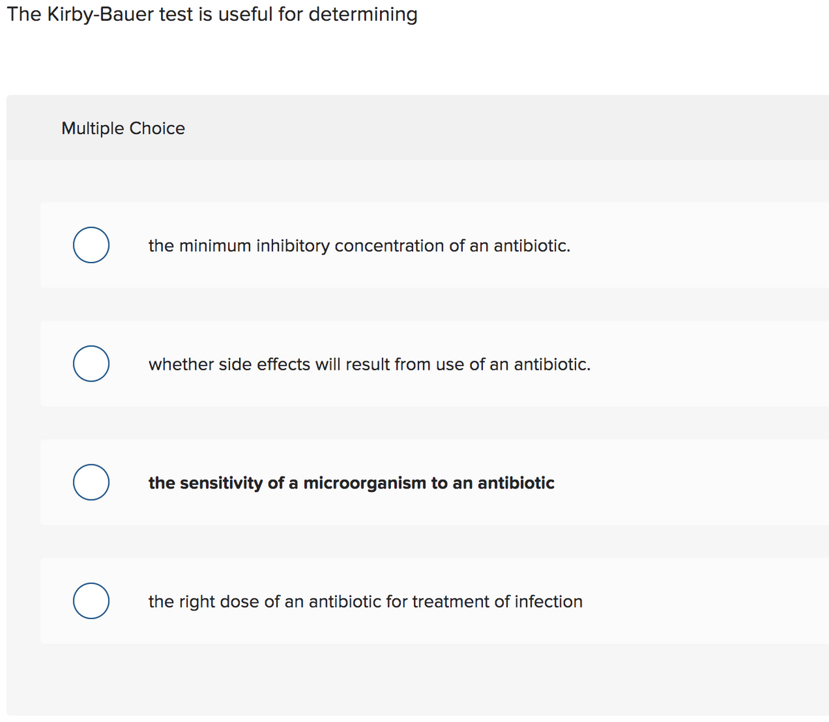 The Kirby-Bauer test is useful for determining
Multiple Choice
the minimum inhibitory concentration of an antibiotic.
whether side effects will result from use of an antibiotic.
the sensitivity of a microorganism to an antibiotic
the right dose of an antibiotic for treatment of infection
