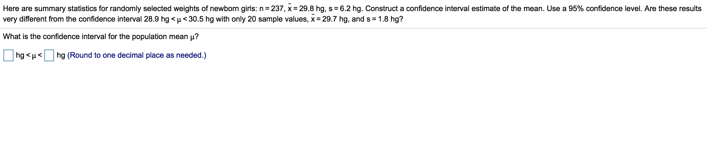 Here are summary statistics for randomly selected weights of newborn girls: n= 237, x= 29.8 hg, s= 6.2 hg. Construct a confidence interval estimate of the mean. Use a 95% confidence level. Are these results
very different from the confidence interval 28.9 hg <µ<30.5 hg with only 20 sample values, x= 29.7 hg, and s= 1.8 hg?
%3D
%3D
What is the confidence interval for the population mean µ?
hg <µ<
hg (Round to one decimal place as needed.)
