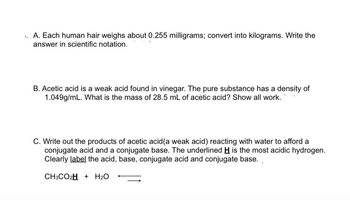 1. A. Each human hair weighs about 0.255 milligrams; convert into kilograms. Write the
answer in scientific notation.
B. Acetic acid is a weak acid found in vinegar. The pure substance has a density of
1.049g/mL. What is the mass of 28.5 mL of acetic acid? Show all work.
C. Write out the products of acetic acid(a weak acid) reacting with water to afford a
conjugate acid and a conjugate base. The underlined H is the most acidic hydrogen.
Clearly label the acid, base, conjugate acid and conjugate base.
CH3CO2H + H2O
