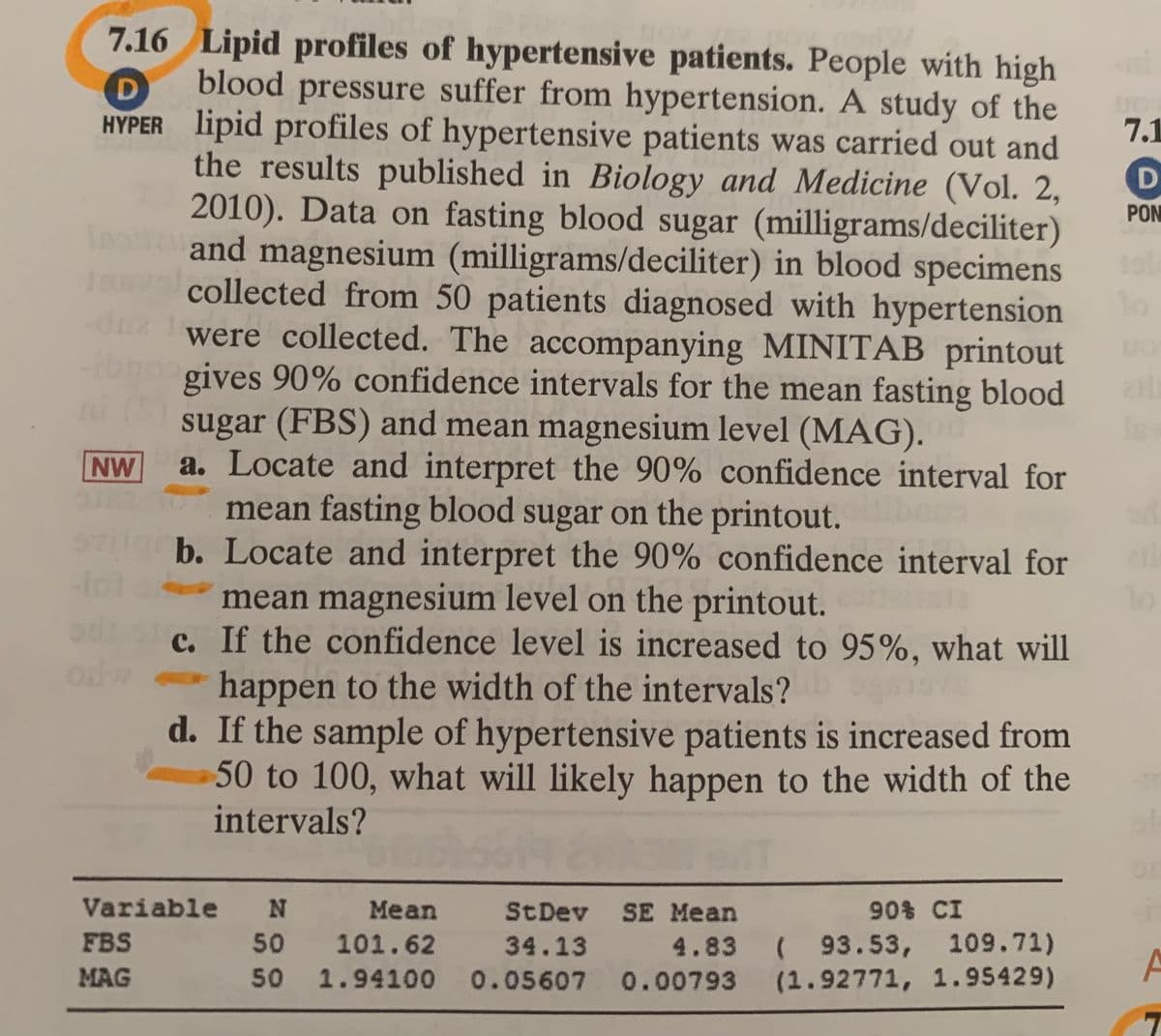 7.16 Lipid profiles of hypertensive patients. People with high
blood pressure suffer from hypertension. A study of the
D
HYPER lipid profiles of hypertensive patients was carried out and
the results published in Biology and Medicine (Vol. 2,
2010). Data on fasting blood sugar (milligrams/deciliter)
and magnesium (milligrams/deciliter) in blood specimens
7.1
PON
In
Jasva collected from 50 patients diagnosed with hypertension
1o
were collected. The accompanying MINITAB printout
gives 90% confidence intervals for the mean fasting blood
sugar (FBS) and mean magnesium level (MAG).
a. Locate and interpret the 90% confidence interval for
mean fasting blood sugar on the printout.
b. Locate and interpret the 90% confidence interval for
mean magnesium level on the printout.
c. If the confidence level is increased to 95%, what will
NW
od w
happen to the width of the intervals?
d. If the sample of hypertensive patients is increased from
50 to 100, what will likely happen to the width of the
intervals?
Variable N Mean St Dev SE Mean
50 101.62
50 1.94100 0.05607 0.00793 (1.92771, 1.95429)
FBS
34.13
4.83 ( 93.53, 109.71)
MAG
