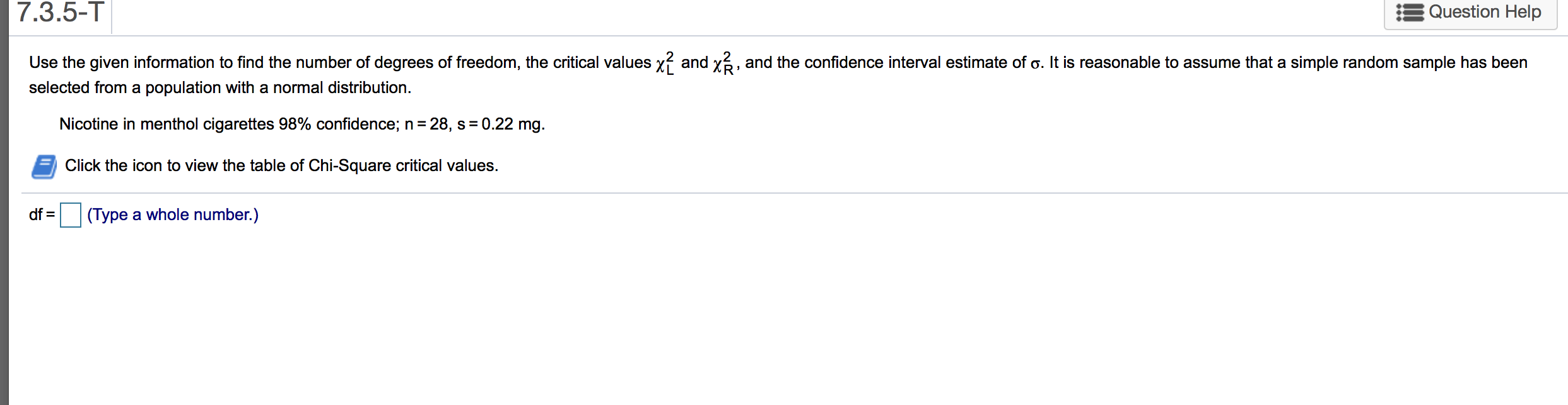 Use the given information to find the number of degrees of freedom, the critical values xỉ and x3, and the confidence interval estimate of o. It is reasonable to assume that a simple random sample has been
selected from a population with a normal distribution.
Nicotine in menthol cigarettes 98% confidence; n= 28, s= 0.22 mg.
Click the icon to view the table of Chi-Square critical values.
df =
(Type a whole number.)
