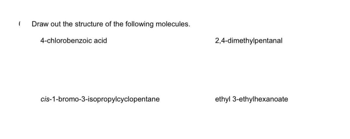 ### Organic Chemistry: Structure Drawing Exercise

**Question:** 

Draw out the structure of the following molecules.

1. **4-chlorobenzoic acid**
2. **2,4-dimethylpentanal**
3. **cis-1-bromo-3-isopropylcyclopentane**
4. **ethyl 3-ethylhexanoate**

### Explanation and Guidelines:

1. **4-chlorobenzoic acid:**
   - **Structure:** 4-chlorobenzoic acid is a benzene ring with a chloro group (-Cl) attached to the fourth carbon (relative to the carboxyl group, -COOH) in the ring.
   
2. **2,4-dimethylpentanal:**
   - **Structure:** This molecule is a pentanal chain (5 carbon atoms with an aldehyde group, -CHO, at the end) with methyl groups (-CH3) attached to the 2nd and 4th carbons.

3. **cis-1-bromo-3-isopropylcyclopentane:**
   - **Structure:** A cyclopentane ring (5 carbon atoms in a ring) with a bromo group (-Br) attached to the 1st carbon and an isopropyl group (-CH(CH3)2) attached to the 3rd carbon. The "cis" configuration means both substituents are on the same side of the ring plane.
   
4. **ethyl 3-ethylhexanoate:**
   - **Structure:** This is an ester formed from hexanoic acid. The main chain is hexanoate (6 carbon atoms) with an ethyl ester group (-COOEt) and an ethyl group (-CH2CH3) attached to the 3rd carbon.

### Notes:
- **Structural Drawing Tips:** When drawing these structures, ensure correct connectivity and placement of functional groups. Pay attention to the stereochemistry ('cis' configuration) and proper labelling of carbon atoms according to IUPAC naming.
  
For further reference, visual aids such as molecular model kits or software tools can be very useful for understanding and drawing these complex structures.