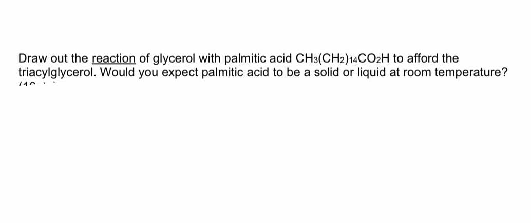 Draw out the reaction of glycerol with palmitic acid CH3(CH2)14CO2H to afford the
triacylglycerol. Would you expect palmitic acid to be a solid or liquid at room temperature?
