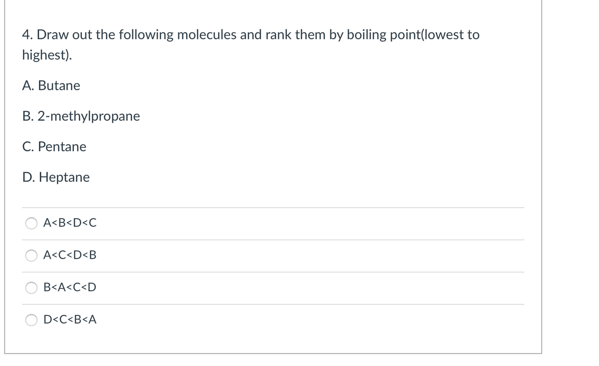 4. Draw out the following molecules and rank them by boiling point(lowest to
highest).
A. Butane
B. 2-methylpropane
C. Pentane
D. Heptane
A<B<D<C
A<C<D<B
B<A<C<D
D<C<B<A
