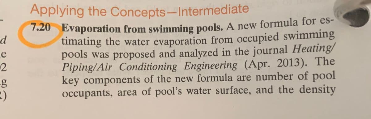 Applying the Concepts-Intermediate
1.20 Evaporation from swimming pools. A new formula for es-
timating the water evaporation from occupied swimming
pools was proposed and analyzed in the journal Heating/
Piping/Air Conditioning Engineering (Apr. 2013). The
key components of the new formula are number of pool
occupants, area of pool's water surface, and the density
e
12
