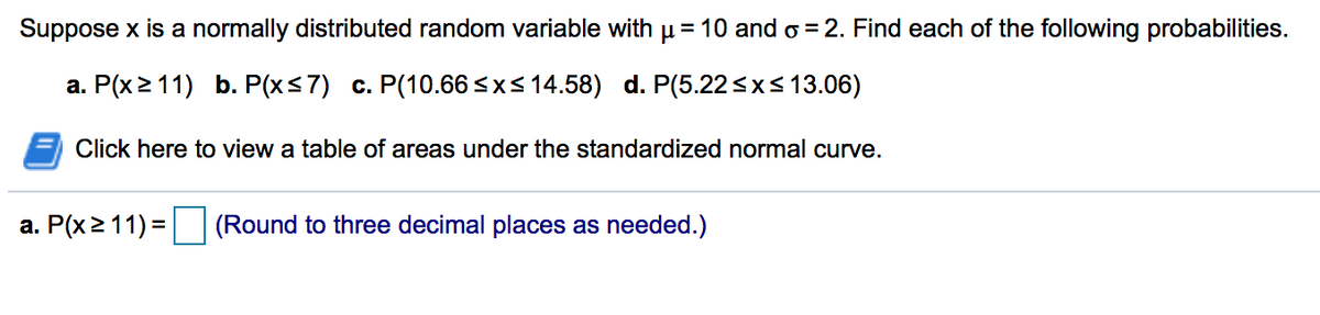 Suppose x is a normally distributed random variable with µ= 10 and o =2. Find each of the following probabilities.
a. P(x2 11) b. P(xs7) c. P(10.66 <xs 14.58) d. P(5.22<xs13.06)
Click here to view a table of areas under the standardized normal curve.
a. P(x2 11) =
(Round to three decimal places as needed.)
