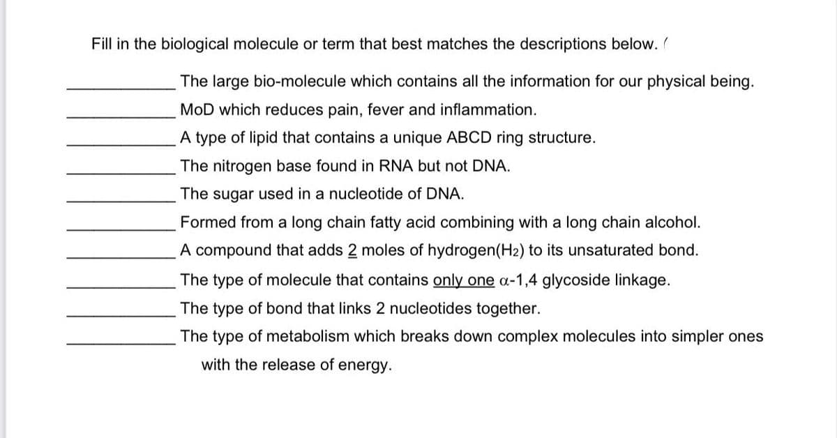 ### Biological Molecules and Terms

Fill in the biological molecule or term that best matches the descriptions below.

1. **_______________** The large bio-molecule which contains all the information for our physical being.
2. **_______________** MoD which reduces pain, fever, and inflammation.
3. **_______________** A type of lipid that contains a unique ABCD ring structure.
4. **_______________** The nitrogen base found in RNA but not DNA.
5. **_______________** The sugar used in a nucleotide of DNA.
6. **_______________** Formed from a long chain fatty acid combining with a long chain alcohol.
7. **_______________** A compound that adds 2 moles of hydrogen (H₂) to its unsaturated bond.
8. **_______________** The type of molecule that contains only one α-1,4 glycoside linkage.
9. **_______________** The type of bond that links 2 nucleotides together.
10. **_______________** The type of metabolism which breaks down complex molecules into simpler ones with the release of energy.

These descriptions correspond to key molecules and processes within the field of molecular biology. Understanding these terms is critical for a thorough grasp of biological systems and their functionality.