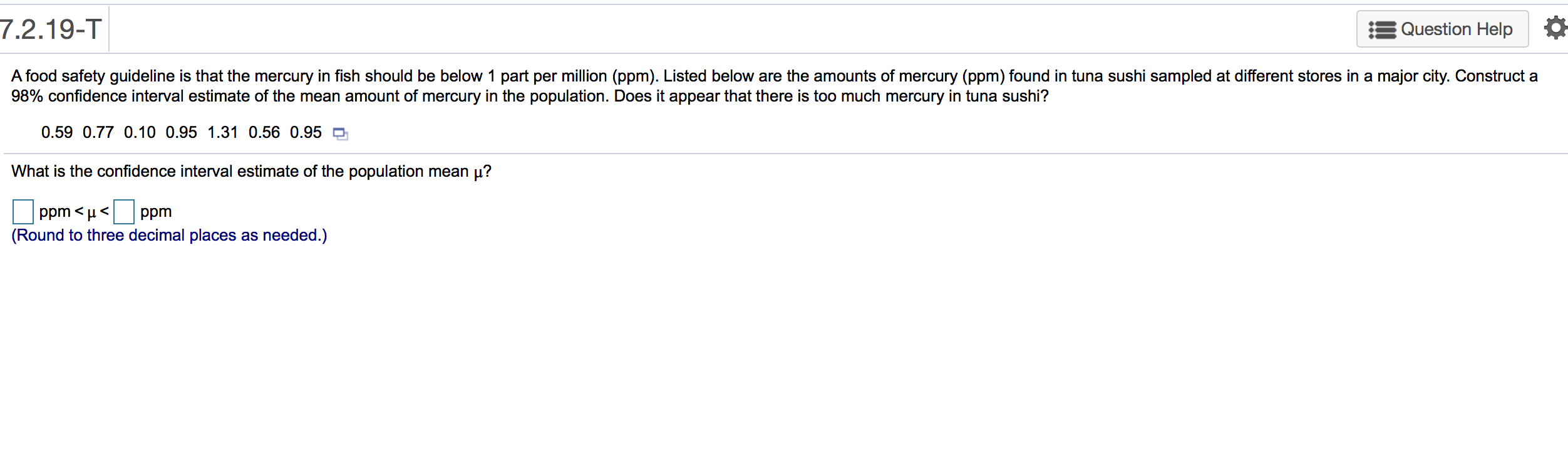 A food safety guideline is that the mercury in fish should be below 1 part per million (ppm). Listed below are the amounts of mercury (ppm) found in tuna sushi sampled at different stores in a major city. Construct a
98% confidence interval estimate of the mean amount of mercury in the population. Does it appear that there is too much mercury in tuna sushi?
0.59 0.77 0.10 0.95 1.31 0.56 0.95 O
What is the confidence interval estimate of the population mean µ?
ppm < µ<
ppm
(Round to three decimal places as needed.)
