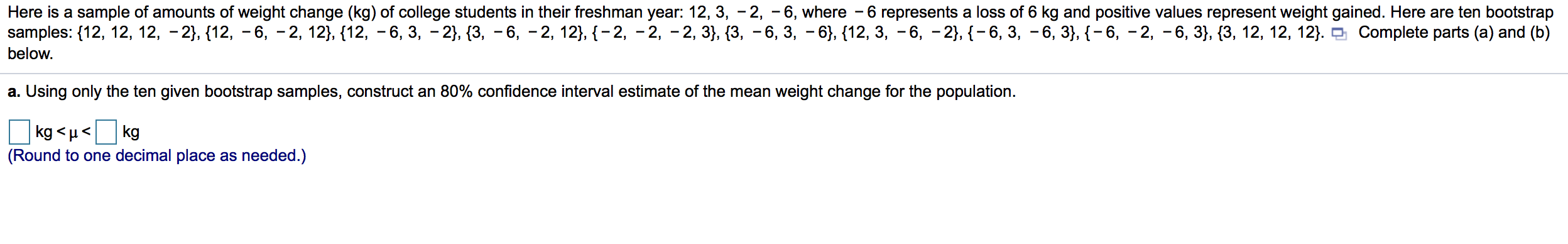 Here is a sample of amounts of weight change (kg) of college students in their freshman year: 12, 3, - 2, -6, where - 6 represents a loss of 6 kg and positive values represent weight gained. Here are ten bootstrap
samples: {12, 12, 12, -2}, {12, - 6, - 2, 12}, {12, - 6, 3, - 2}, {3, – 6, - 2, 12}, {-2, - 2, -2, 3}, {3, - 6, 3, - 6}, {12, 3, - 6, - 2}, {- 6, 3, - 6, 3}, {- 6, - 2, -6, 3}, {3, 12, 12, 12}. O Complete parts (a) and (b)
below.
a. Using only the ten given bootstrap samples, construct an 80% confidence interval estimate of the mean weight change for the population.
kg <µ<
kg
(Round to one decimal place as needed.)
