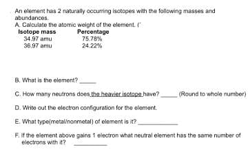 **Isotopic Calculation and Element Identification Exercise**

An element has 2 naturally occurring isotopes with the following masses and abundances:

A. **Calculate the atomic weight of the element.**

| Isotope mass | Percentage |
|--------------|-------------|
| 34.97 amu | 75.78% |
| 36.97 amu | 24.22% |

B. What is the element? ______

C. How many neutrons does the heavier isotope have? ______ (Round to whole number)

D. Write out the electron configuration for the element. ______

E. What type (metal/nonmetal) of element is it? ______

F. If the element above gains 1 electron, what neutral element has the same number of electrons with it? ______