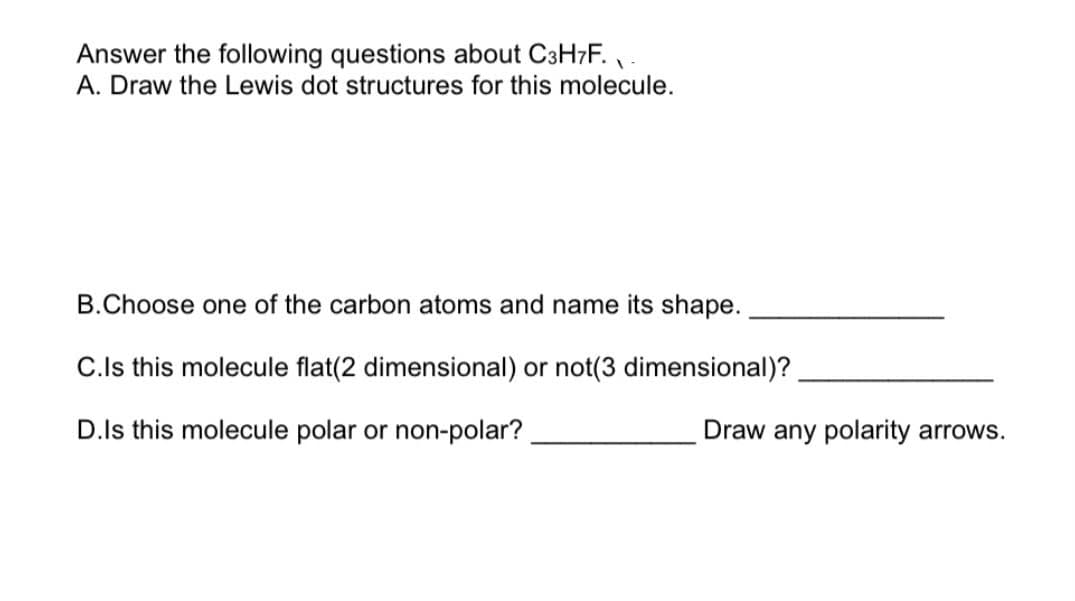 Answer the following questions about C₃H₇F. 
A. Draw the Lewis dot structures for this molecule.

B. Choose one of the carbon atoms and name its shape. ______________ 

C. Is this molecule flat (2 dimensional) or not (3 dimensional)? ______________

D. Is this molecule polar or non-polar? ____________ Draw any polarity arrows.

(Note: This image contains questions about the molecular structure of the compound C₃H₇F. These questions involve tasks such as drawing Lewis dot structures, identifying the shape of carbon atoms, determining the dimensionality of the molecule, and discussing its polarity.)