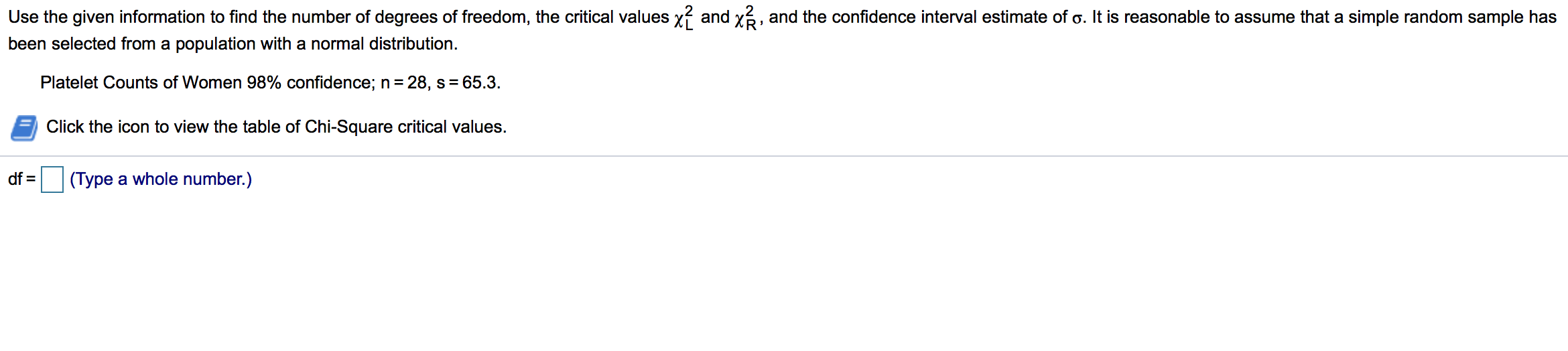 Use the given information to find the number of degrees of freedom, the critical values x? and x3, and the confidence interval estimate of o. It is reasonable to assume that a simple random sample has
been selected from a population with a normal distribution.
Platelet Counts of Women 98% confidence; n= 28, s = 65.3.
Click the icon to view the table of Chi-Square critical values.
df =
(Type a whole number.)
