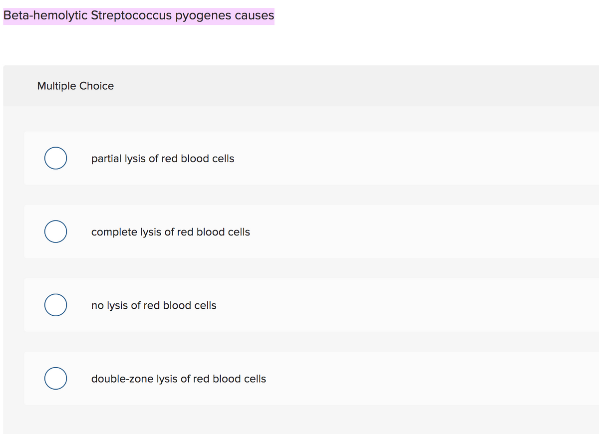 Beta-hemolytic Streptococcus pyogenes causes
Multiple Choice
partial lysis of red blood cells
complete lysis of red blood cells
no lysis of red blood cells
double-zone lysis of red blood cells
