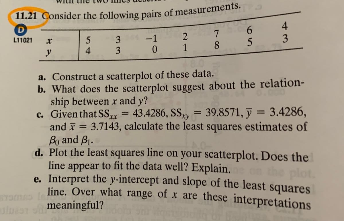 2
3
3
3 0
-1
1
8.0
L11021
8.
y
a. Construct a scatterplot of these data.
b. What does the scatterplot suggest about the relation-
ship between x and y?
c. Given that SSxx
= 3.4286,
43.4286, SSy = 39.8571, ỹ
and x = 3.7143, calculate the least squares estimates of
%3D
%3D
ху
%3D
%3D
Bo and B1.
d. Plot the least squares line on your scatterplot. Does the
line appear to fit the data well? Explain.
on the plot.
e. Interpret the y-intercept and slope of the least squares
line. Over what range of x are these interpretations
meaningful?
14
65
