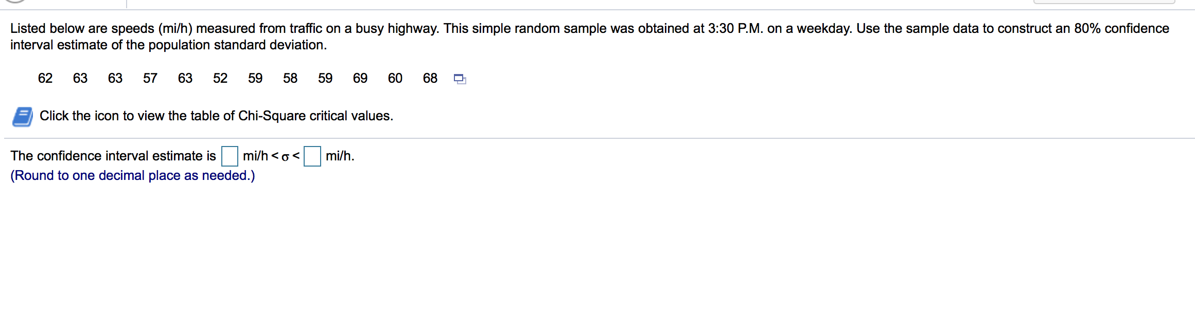 Listed below are speeds (mi/h) measured from traffic on a busy highway. This simple random sample was obtained at 3:30 P.M. on a weekday. Use the sample data to construct an 80% confidence
interval estimate of the population standard deviation.
62
63
63
57
63
52
59
58
59
69
60
68
Click the icon to view the table of Chi-Square critical values.
The confidence interval estimate is
mi/h <o<
mi/h.
(Round to one decimal place as needed.)
