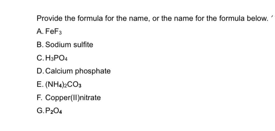 ### Chemical Formula and Name Identification

#### Provide the formula for the name, or the name for the formula below:

**A. FeF₃**  
**B. Sodium sulfite**  
**C. H₃PO₄**  
**D. Calcium phosphate**  
**E. (NH₄)₂CO₃**  
**F. Copper(II)nitrate**  
**G. P₂O₄**