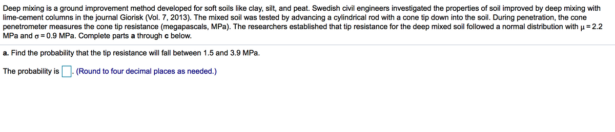 Deep mixing is a ground improvement method developed for soft soils like clay, silt, and peat. Swedish civil engineers investigated the properties of soil improved by deep mixing with
lime-cement columns in the journal Giorisk (Vol. 7, 2013). The mixed soil was tested by advancing a cylindrical rod with a cone tip down into the soil. During penetration, the cone
penetrometer measures the cone tip resistance (megapascals, MPa). The researchers established that tip resistance for the deep mixed soil followed a normal distribution with µ = 2.2
MPa and o = 0.9 MPa. Complete parts a through c below.
a. Find the probability that the tip resistance will fall between 1.5 and 3.9 MPa.
The probability is
. (Round to four decimal places as needed.)
