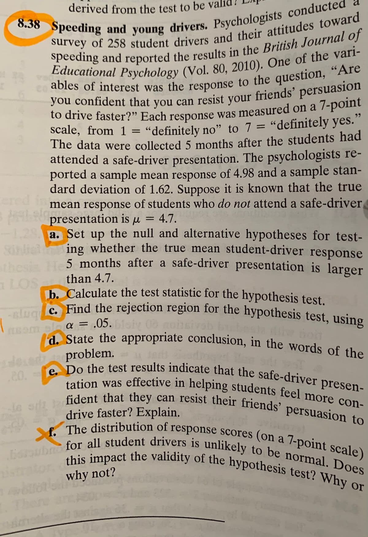 derived from the test to be
b. Calculate the test statistic for the hypothesis test.
slug C. Find the rejection region for the hypothesis test, using
boroubno for all student drivers is unlikely to be normal. Does
d. State the appropriate conclusion, in the words of the
e. Do the test results indicate that the safe-driver presen-
f. The distribution of response scores (on a 7-point scale)
tation was effective in helping students feel more con-
this impact the validity of the hypothesis test? Why or
66
ables of interest was the response to the question, "Are
you confident that you can resist vour friends' persuasion
to drive faster?" Each response was measured on a 7-point
scale, from 1 = “definitely no" to 7 = "definitely yes.
The data were collected 5 months after the students had
attended a safe-driver presentation. The psychologists re-
ported a sample mean response of 4.98 and a sample stan-
dard deviation of 1.62. Suppose it is known that the true
mean response of students who do not attend a safe-driver
Apresentation is µ = 4.7.
%3D
%3D
ered int
%3D
-1,29 a. Set up the null and alternative hypotheses for test-
Sihliel
thesis
a LOS
ing whether the true mean student-driver response
5. months after a safe-driver presentation is larger
than 4.7.
e Find the rejection region for the hypothesis test, using
bmu-
mol a = .05.
%3D
problem.
.20.
tation was effective in helping students feel more con-
Gident that they can resist their friends’ persuasion to
le sia
drive faster? Explain.
o distribution of response scores (on a 7-point scale)
ismator
why not?
here
