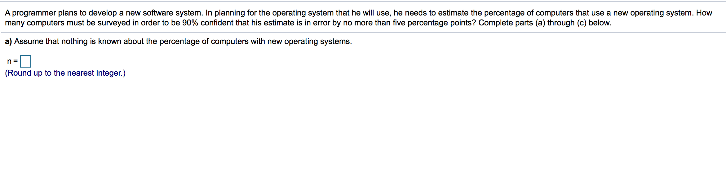 A programmer plans to develop a new software system. In planning for the operating system that he will use, he needs to estimate the percentage of computers that use a new operating system. How
many computers must be surveyed in order to be 90% confident that his estimate is in error by no more than five percentage points? Complete parts (a) through (c) below.
a) Assume that nothing is known about the percentage of computers with new operating systems.
n=
(Round up to the nearest integer.)
