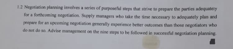 1.2 Negotiation planning involves a series of purposeful steps that strive to prepare the parties adequately
for a forthcoming negotiation. Supply managers who take the time necessary to adequately plan and
prepare for an upcoming negotiation generally experience better outcomes than those negotiators who
do not do so. Advise management on the nine steps to be followed in successful negotiation planning.
