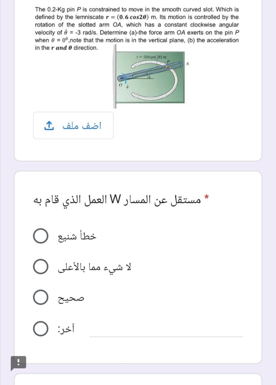 The 0.2-Kg pin P is constrained to move in the smooth curved slot. Which is
defined by the lemniscate r = (0.6 cos20) m. Its motion is controlled by the
rotation of the slotted arm OA, which has a constant clockwise angular
velocity of è = -3 rad/s. Determine (a)-the force arm OA exerts on the pin P
when 0 = 0°,note that the motion is in the vertical plane, (b) the acceleration
in the r and 0 direction.
r= (0.6 cos 26) m
A
اضف ملف ك
مستقل عن المسار W العمل الذي قام به
شنيع
مما بالأعلى
لا شيء
O jsi
آخر
