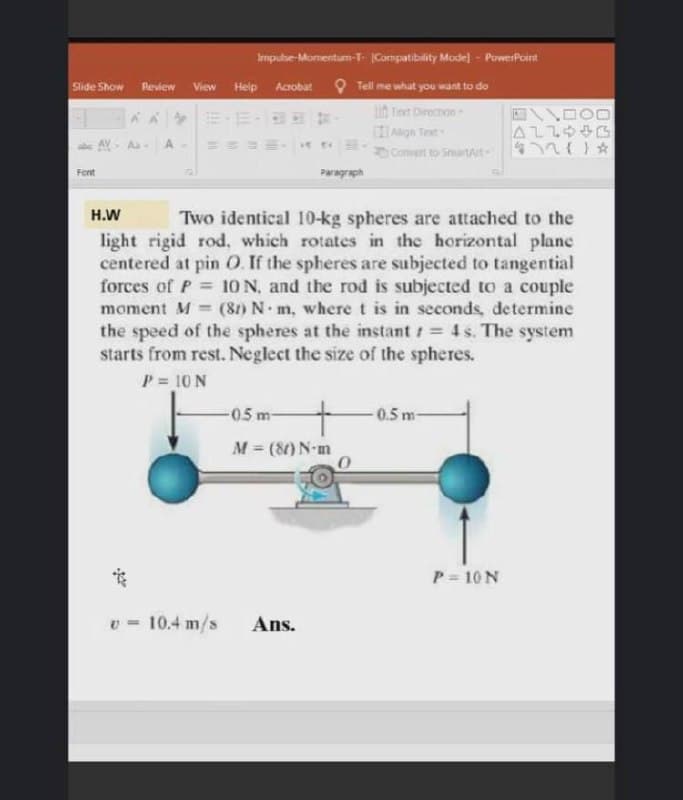 Imputse-Momentum-T- Compatibility Mode] - PowerPoint
Slide Show
Review
View Help Acobat O Tell me what you want to do
iA Ten Directon
ALLOG
Convent to SmartAt n} *
CAlgn Text
AV- Aa A
Font
Paragraph
H.W
Two identical 10-kg spheres are attached to the
light rigid rod, which rotates in the horizontal plane
centered at pin O. If the spheres are subjected to tangential
forces of P 10 N, and the rod is subjected to a couple
(81) N m, where t is in seconds, determine
the speed of the spheres at the instant 4 s. The system
starts from rest. Neglect the size of the spheres.
moment M
%3D
%3!
P = 10 N
-05m
0.5m-
M = (8) N-m
P = 10 N
v = 10.4 m/s
Ans.
