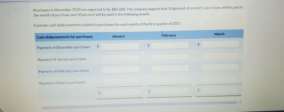 Purchases in December 2020 are expected to be $82,600. The company expects that 50 percent of a month's purchases will be paid in
the month of purchase and 50 percent will be paid in the following month.
Estimate cash disbursements related to purchases for each month of the first quarter of 2021.
Cash disbursements for purchases
Payment of December purchases
Payment of January purchases
Payment of February purchases
Payment of March purchases
$
$
January
$
LA
$
February
LA
$
$
March