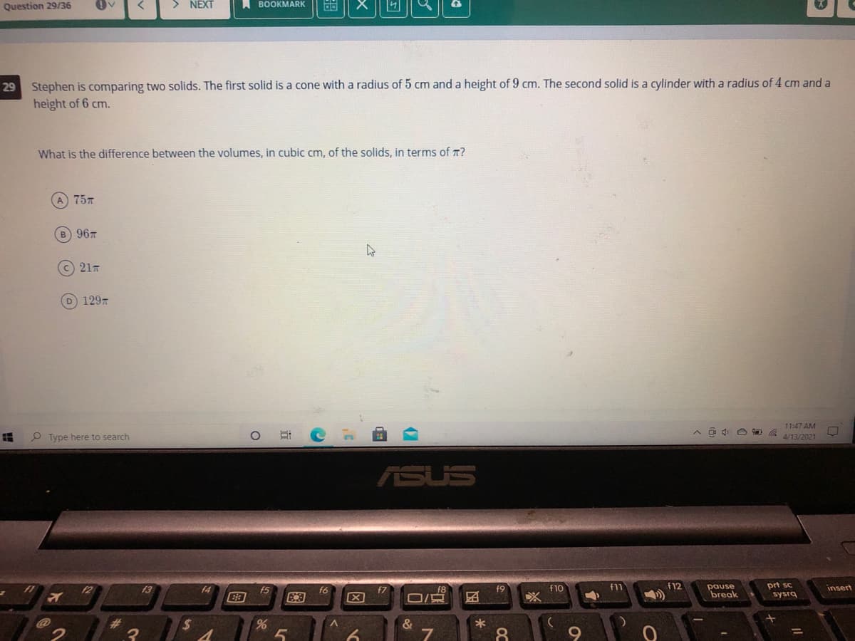Question 29/36
> NEXT
A BOOKMARK
Stephen is comparing two solids. The first solid is a cone with a radius of 5 cm and a height of 9 cm. The second solid is a cylinder with a radius of 4 cm and a
height of 6 cm.
29
What is the difference between the volumes, in cubic cm, of the solids, in terms of 7?
A 757
B 967
(c) 21T
129
11:47 AM
P Type here to search
4/13/2021
ASUS
pause
break
prt sc
sysrg
f2
13
f5
f9
f10
f11
f12
insert
f6
E3
f7
%23
&
*
%3D
