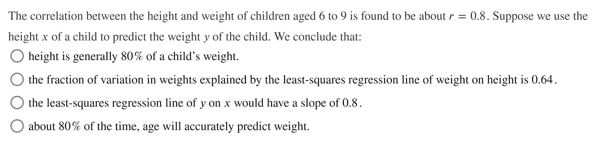 The correlation between the height and weight of children aged 6 to 9 is found to be about r = 0.8. Suppose we use the
height x of a child to predict the weight y of the child. We conclude that:
O height is generally 80% of a child's weight.
the fraction of variation in weights explained by the least-squares regression line of weight on height is 0.64.
the least-squares regression line of y on x would have a slope of 0.8.
about 80% of the time, age will accurately predict weight.
