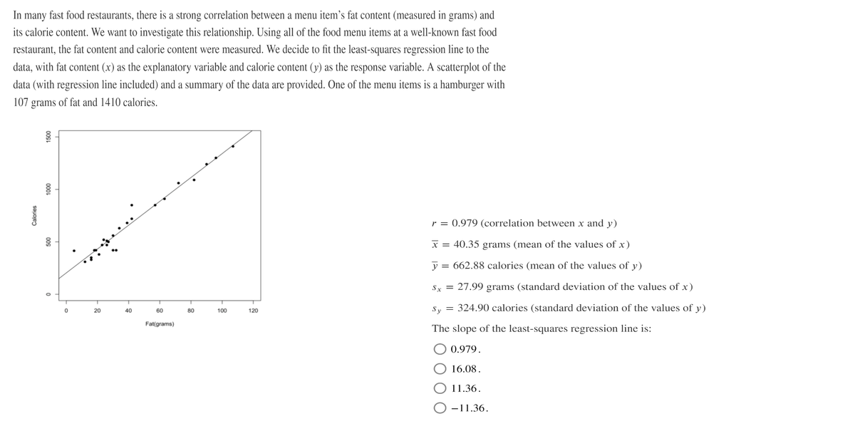 In
many
fast food restaurants, there is a strong correlation between a menu item's fat content (measured in grams) and
its calorie content. We want to investigate this relationship. Using all of the food menu items at a well-known fast food
restaurant, the fat content and calorie content were measured. We decide to fit the least-squares regression line to the
data, with fat content (x) as the explanatory variable and calorie content (y) as the response variable. A scatterplot of the
data (with regression line included) and a summary of the data are provided. One of the menu items is a hamburger with
107 grams of fat and 1410 calories.
r = 0.979 (correlation between x and y)
x = 40.35 grams (mean of the values of x)
y = 662.88 calories (mean of the values of y)
Sx =
27.99 grams (standard deviation of the values of x)
Sy
324.90 calories (standard deviation of the values of y)
20
40
60
80
100
120
Fat(grams)
The slope of the least-squares regression line is:
0.979.
16.08.
O 11.36.
O -11.36.
00S
000L
009
Calories
