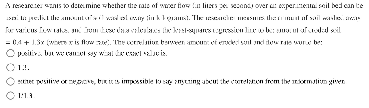 A researcher wants to determine whether the rate of water flow (in liters per second) over an experimental soil bed can be
used to predict the amount of soil washed away (in kilograms). The researcher measures the amount of soil washed away
for various flow rates, and from these data calculates the least-squares regression line to be: amount of eroded soil
= 0.4 + 1.3x (where x is flow rate). The correlation between amount of eroded soil and flow rate would be:
O positive, but we cannot say what the exact value is.
O 1.3.
either positive or negative, but it is impossible to say anything about the correlation from the information given.
O 1/1.3.
