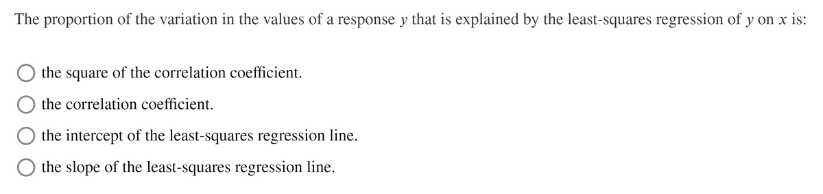 The proportion of the variation in the values of a response y that is explained by the least-squares regression of y on x is:
the square of the correlation coefficient.
the correlation coefficient.
the intercept of the least-squares regression line.
the slope of the least-squares regression line.
