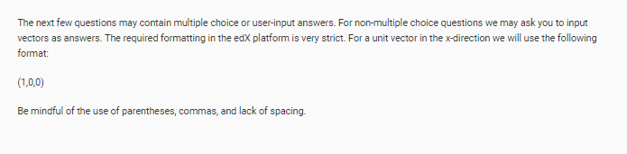 The next few questions may contain multiple choice or user-input answers. For non-multiple choice questions we may ask you to input
vectors as answers. The required formatting in the edX platform is very strict. For a unit vector in the x-direction we will use the following
format:
(1,0,0)
Be mindful of the use of parentheses, commas, and lack of spacing.
