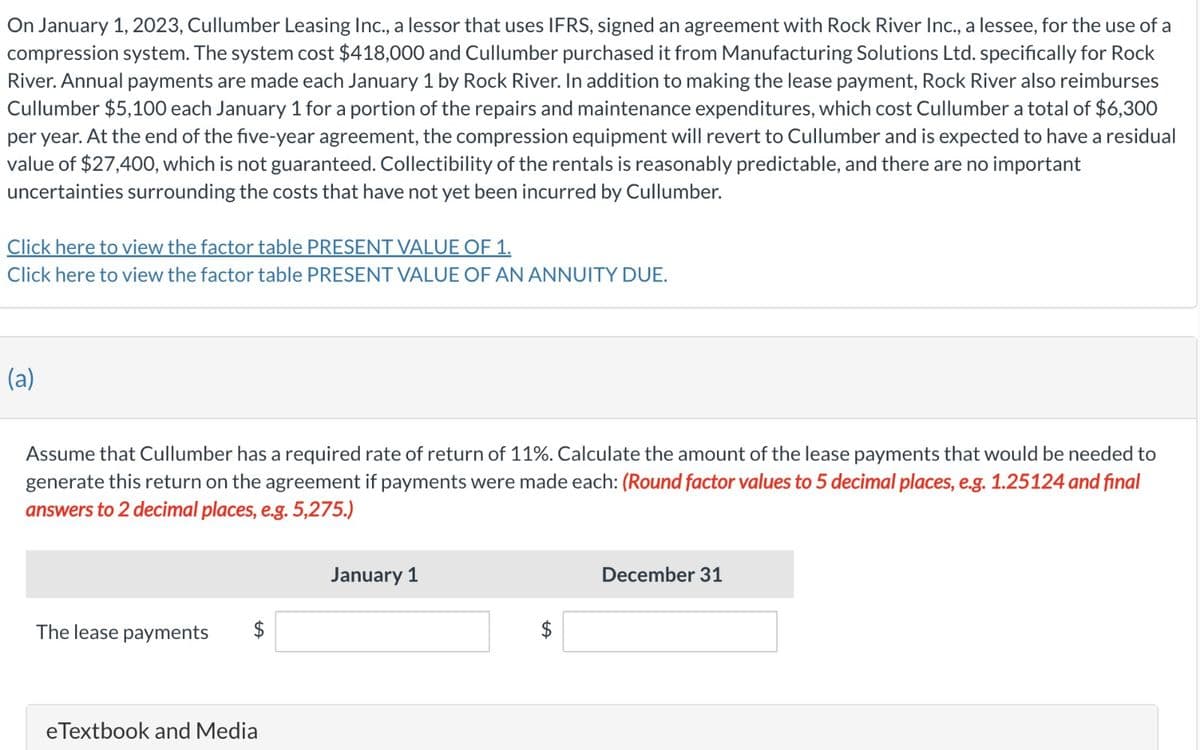 On January 1, 2023, Cullumber Leasing Inc., a lessor that uses IFRS, signed an agreement with Rock River Inc., a lessee, for the use of a
compression system. The system cost $418,000 and Cullumber purchased it from Manufacturing Solutions Ltd. specifically for Rock
River. Annual payments are made each January 1 by Rock River. In addition to making the lease payment, Rock River also reimburses
Cullumber $5,100 each January 1 for a portion of the repairs and maintenance expenditures, which cost Cullumber a total of $6,300
per year. At the end of the five-year agreement, the compression equipment will revert to Cullumber and is expected to have a residual
value of $27,400, which is not guaranteed. Collectibility of the rentals is reasonably predictable, and there are no important
uncertainties surrounding the costs that have not yet been incurred by Cullumber.
Click here to view the factor table PRESENT VALUE OF 1.
Click here to view the factor table PRESENT VALUE OF AN ANNUITY DUE.
(a)
Assume that Cullumber has a required rate of return of 11%. Calculate the amount of the lease payments that would be needed to
generate this return on the agreement if payments were made each: (Round factor values to 5 decimal places, e.g. 1.25124 and final
answers to 2 decimal places, e.g. 5,275.)
The lease payments
eTextbook and Media
January 1
December 31