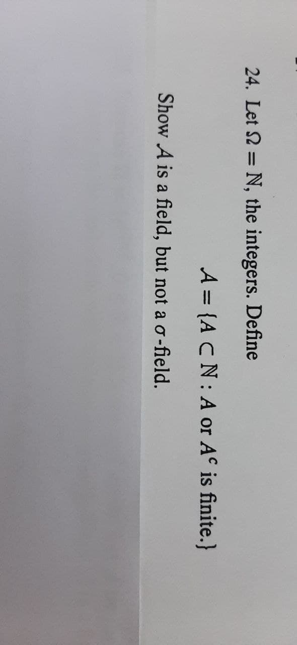 24. Let 2 = N, the integers. Define
A = {A CN: A or A is finite.}
Show A is a field, but not a o-field.
