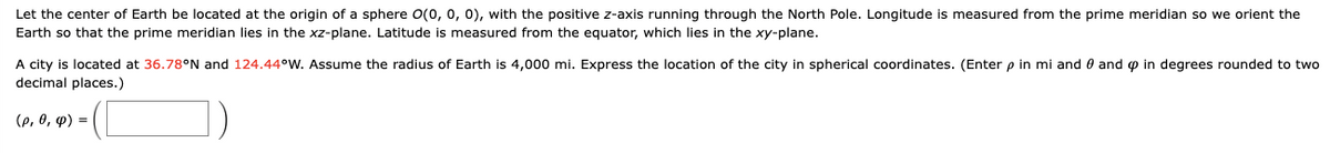 Let the center of Earth be located at the origin of a sphere \( O(0, 0, 0) \), with the positive \( z \)-axis running through the North Pole. Longitude is measured from the prime meridian so we orient the Earth so that the prime meridian lies in the \( xz \)-plane. Latitude is measured from the equator, which lies in the \( xy \)-plane.

A city is located at \( 36.78^\circ \text{N} \) and \( 124.44^\circ \text{W} \). Assume the radius of Earth is 4,000 mi. Express the location of the city in spherical coordinates. (Enter \( \rho \) in mi and \( \theta \) and \( \phi \) in degrees rounded to two decimal places.)

\[ (\rho, \theta, \phi) = \left( \boxed{} \right) \]