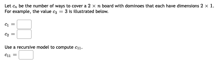 Let cn be the number of ways to cover a 2 x n board with dominoes that each have dimensions 2 x 1.
For example, the value c3 = 3 is illustrated below.
Use a recursive model to compute c11.
C11 =
లో
