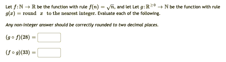 Let f:N → R be the function with rule f(n) = yn, and let Let g:R20 → N be the function with rule
g(x) = round x to the nearest integer. Evaluate each of the following.
Any non-integer answer should be correctly rounded to two decimal places.
(go f)(28) =
(f o g)(33) =
