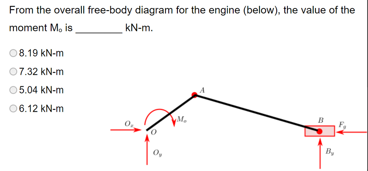 From the overall free-body diagram for the engine (below), the value of the
moment M, is
kN-m.
8.19 kN-m
07.32 kN-m
A
5.04 kN-m
6.12 kN-m
B
F
02
Mo
By