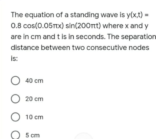 The equation of a standing wave is y(x,t) =
0.8 cos(0.05TTX) sin(200rt) where x and y
are in cm and t is in seconds. The separation
%3D
distance between two consecutive nodes
is:
O 40 cm
O 20 cm
O 10 cm
5 cm
