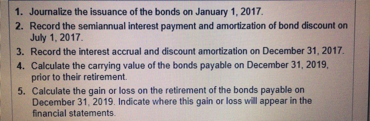 ### Instructions for Bond Accounting

1. **Journalize the Issuance of the Bonds**
   - Date: January 1, 2017.
   - Record the necessary journal entry to document the issuance of bonds on this date. Ensure to include the face value of the bonds, any discounts or premiums, and the cash received.

2. **Record the Semiannual Interest Payment and Amortization**
   - Date: July 1, 2017.
   - Prepare the journal entry for the semiannual interest payment. Include calculations for the interest expense and the amortization of any bond discount or premium.

3. **Record the Interest Accrual and Discount Amortization**
   - Date: December 31, 2017.
   - Accrue the annual interest expense and adjust for the amortization of the discount or premium on the bonds. Ensure this entry aligns with the end of the fiscal year.

4. **Calculate the Carrying Value of the Bonds Payable**
   - Date: December 31, 2019.
   - Calculate the bonds' carrying value before their retirement. This typically involves adjusting the face value of the bonds for any unamortized discount or premium.

5. **Calculate the Gain or Loss on Retirement of Bonds Payable**
   - Date: December 31, 2019.
   - Calculate the gain or loss incurred upon the retirement of the bonds. Indicate where this gain or loss should be reported in the financial statements. Typically, gains and losses on bond retirements are recognized in the income statement under other income or expenses.

### Detailed Explanations:
- **Journal Entries:** Provide formal records for the issuance, interest payments, and amortization of bonds.
- **Carrying Value Calculation:** Involves the bond's book value, which is the face value adjusted for any remaining unamortized discount or premium.
- **Gain or Loss Calculation:** Determines the financial impact of retiring the bonds earlier or later than their maturity date, impacting net income.

Following these steps ensures accurate and compliant financial reporting regarding bond transactions.