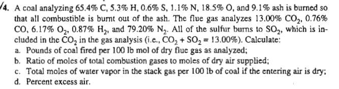 4. A coal analyzing 65.4% C, 5.3% H, 0.6% S, 1.1% N, 18.5% O, and 9.1% ash is burned so
that all combustible is burnt out of the ash. The flue gas analyzes 13.00% CO,, 0.76%
CO, 6.17% O,, 0.87% H2, and 79.20% N2. All of the sulfur burns to SO2, which is in-
cluded in the CO, in the gas analysis (i.e., CO, + SO, = 13.00%). Calculate:
a. Pounds of coal fired per 100 lb mol of dry flue gas as analyzed;
b. Ratio of moles of total combustion gases to moles of dry air supplied;
c. Total moles of water vapor in the stack gas per 100 lb of coal if the entering air is dry;
d. Percent excess air.
