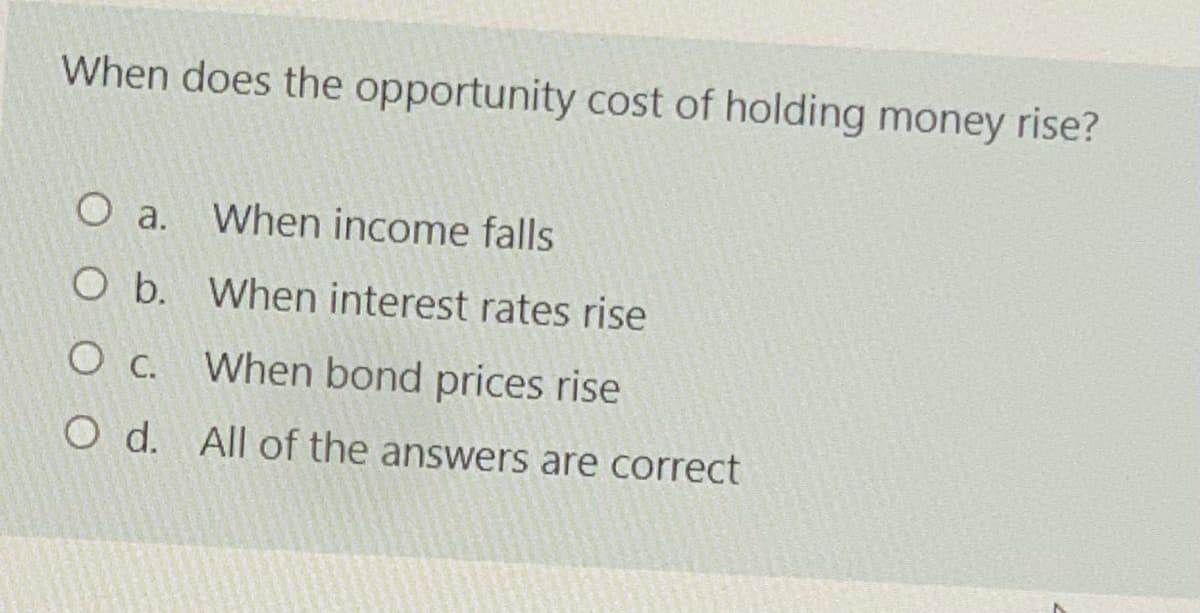 When does the opportunity cost of holding money rise?
O a. When income falls
O b. When interest rates rise
When bond prices rise
O d. All of the answers are correct
