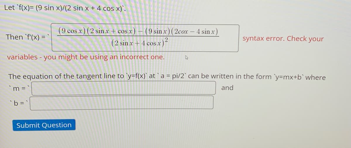 Let `f(x)= (9 sin x)/(2 sin x + 4 cos x)`.
(9 cos x) (2 sin x + cos x) – (9 sin x ) ( 2cox – 4 sin x)
(2 sinx + 4 cos x)²
Then 'f'(x) = `
syntax error. Check your
variables - you might be using an incorrect one.
The equation of the tangent line to `y=f(x)` at `a = pi/2` can be written in the form y=mx+b` where
m =
and
'b =
Submit Question
