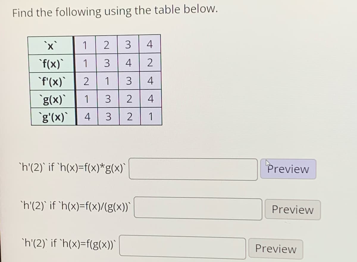 Find the following using the table below.
1
3
4
`f(x)
1
3
4
'f'(x)
2
3
4
`g(x)`
1
3
4
g'(x)
1
4
'h'(2)` if 'h(x)=f(x)*g(x)`
Preview
`h'(2)` if `h(x)=f(x)/(g(x))`
Preview
'h'(2)` if 'h(x)=f(g(x))`
Preview
