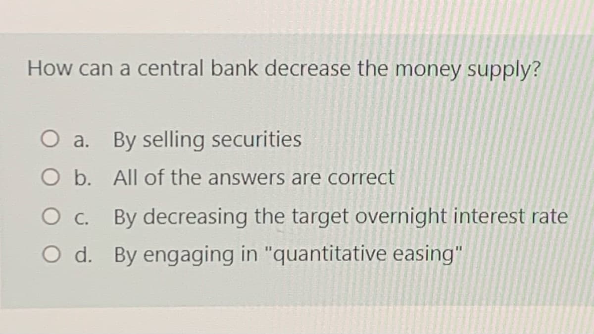 How can a central bank decrease the money supply?
O a. By selling securities
O b. All of the answers are correct
O c. By decreasing the target overnight interest rate
O d. By engaging in "quantitative easing"
