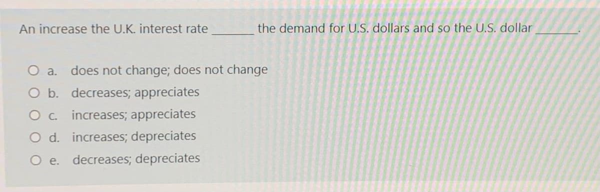 An increase the U.K. interest rate
the demand for U.S. dollars and so the U.S. dollar
O a.
does not change; does not change
O b. decreases; appreciates
O c. increases; appreciates
O d. increases; depreciates
O e. decreases; depreciates
